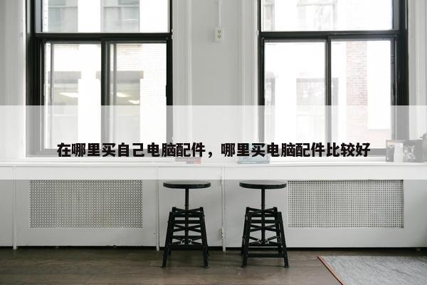 在哪里买自己电脑配件，哪里买电脑配件比较好