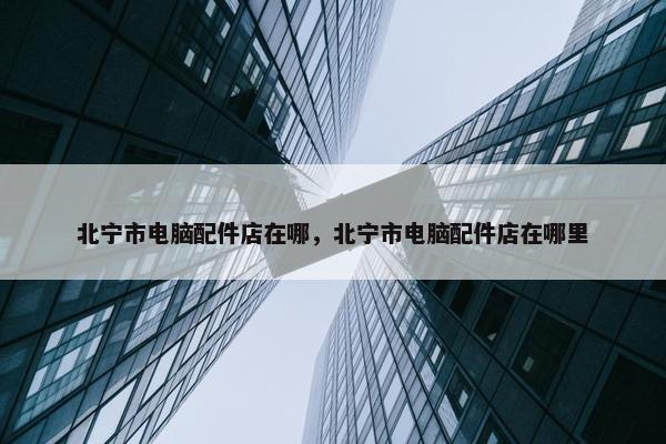 北宁市电脑配件店在哪，北宁市电脑配件店在哪里