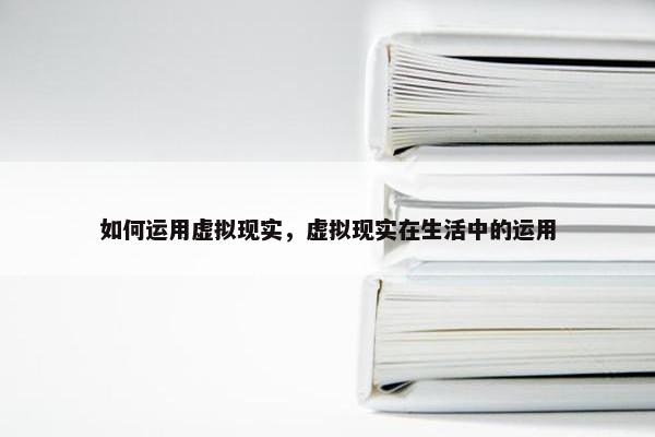 如何运用虚拟现实，虚拟现实在生活中的运用
