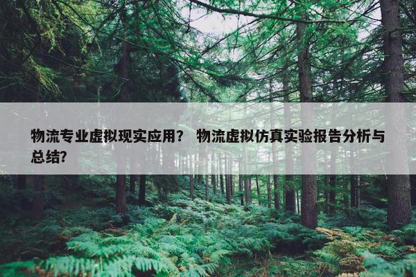 物流专业虚拟现实应用？ 物流虚拟仿真实验报告分析与总结？
