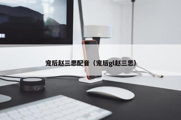 宠后赵三思配音（宠后gl赵三思）