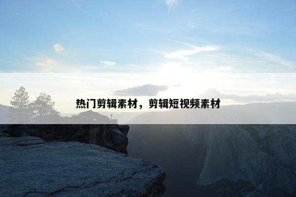 热门剪辑素材，剪辑短视频素材