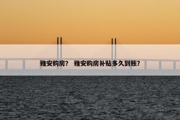 雅安购房? 雅安购房补贴多久到账? 雅安购房? 雅安购房补贴多久到账?