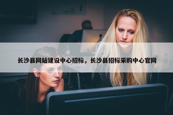 长沙县网站建设中心招标，长沙县招标采购中心官网