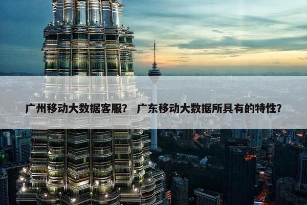 广州移动大数据客服？ 广东移动大数据所具有的特性？