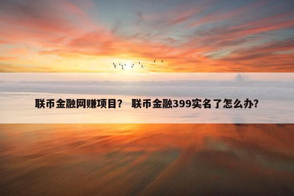 联币金融网赚项目？ 联币金融399实名了怎么办？