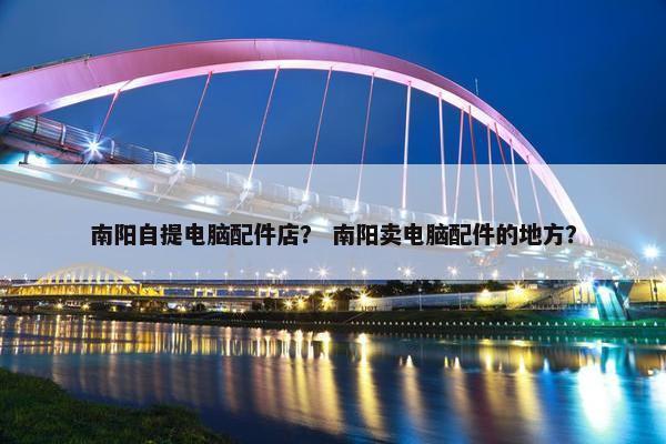 南阳自提电脑配件店？ 南阳卖电脑配件的地方？