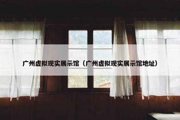 广州虚拟现实展示馆（广州虚拟现实展示馆地址）