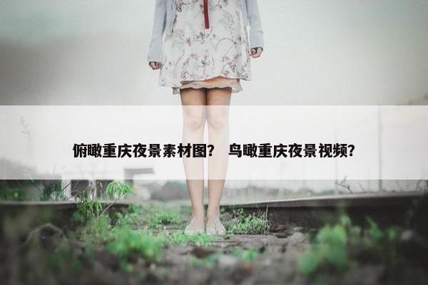俯瞰重庆夜景素材图？ 鸟瞰重庆夜景视频？