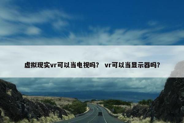 虚拟现实vr可以当电视吗？ vr可以当显示器吗？