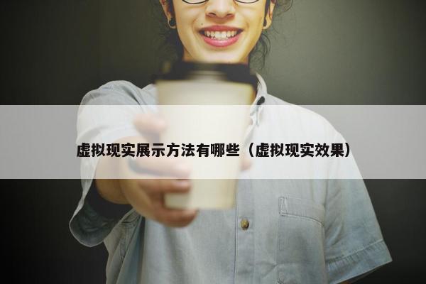 虚拟现实展示方法有哪些（虚拟现实效果）