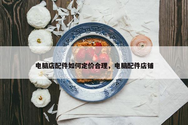 电脑店配件如何定价合理，电脑配件店铺