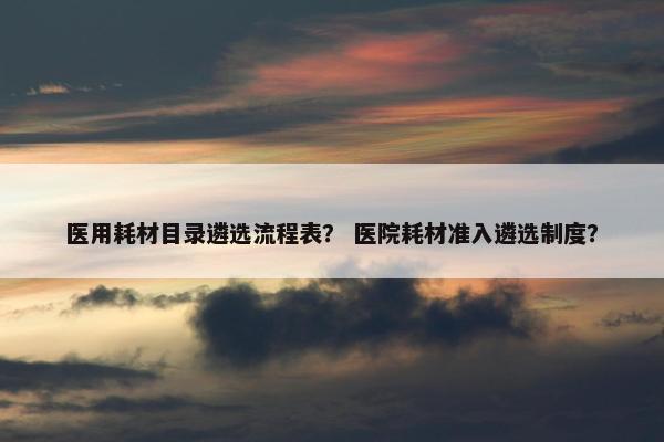 医用耗材目录遴选流程表？ 医院耗材准入遴选制度？