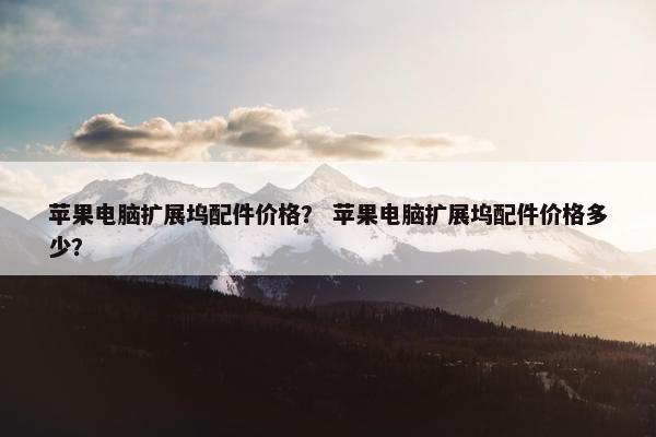 苹果电脑扩展坞配件价格？ 苹果电脑扩展坞配件价格多少？