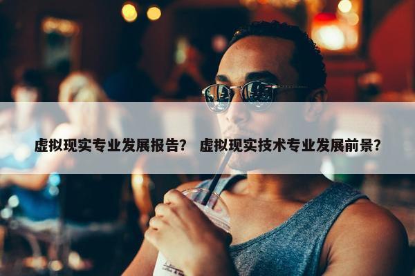 虚拟现实专业发展报告？ 虚拟现实技术专业发展前景？