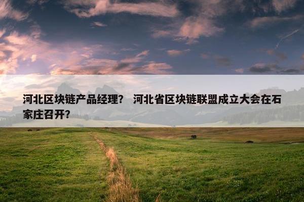 河北区块链产品经理？ 河北省区块链联盟成立大会在石家庄召开？