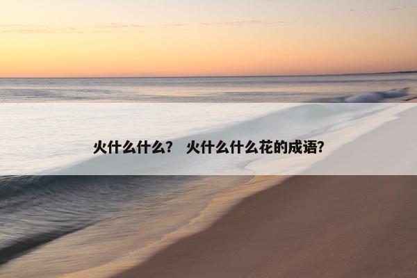 火什么什么？ 火什么什么花的成语？