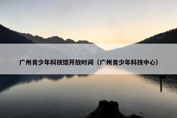 广州青少年科技馆开放时间（广州青少年科技中心）