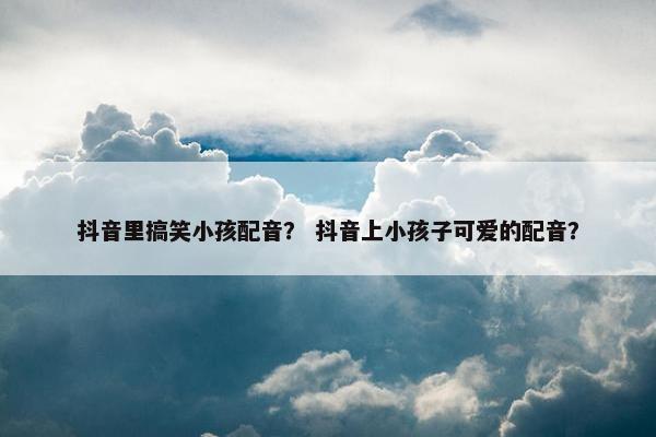 抖音里搞笑小孩配音？ 抖音上小孩子可爱的配音？