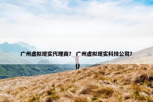 广州虚拟现实代理商？ 广州虚拟现实科技公司？
