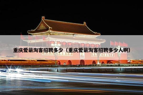 重庆爱萌淘客招聘多少（重庆爱萌淘客招聘多少人啊）