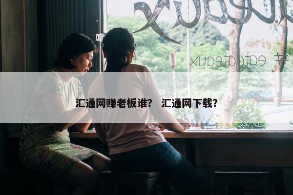 汇通网赚老板谁？ 汇通网下载？