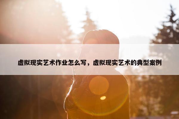 虚拟现实艺术作业怎么写，虚拟现实艺术的典型案例