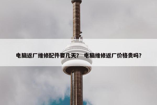 电脑返厂维修配件要几天？ 电脑维修返厂价格贵吗？