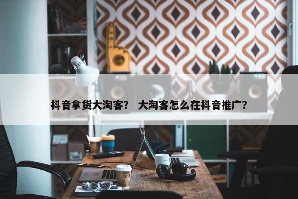 抖音拿货大淘客？ 大淘客怎么在抖音推广？
