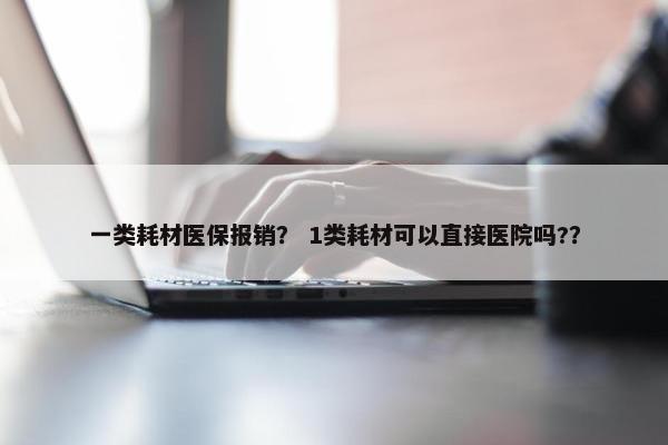 一类耗材医保报销？ 1类耗材可以直接医院吗?？