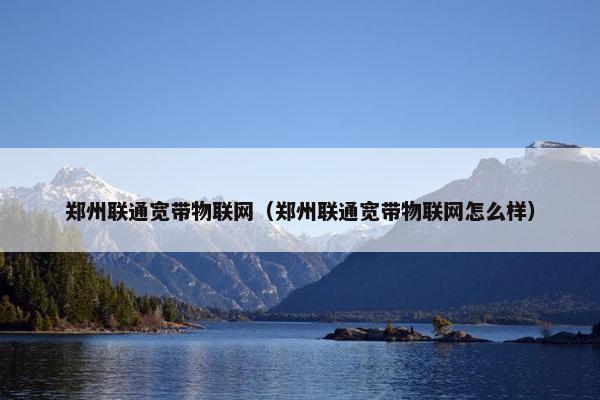 郑州联通宽带物联网（郑州联通宽带物联网怎么样）
