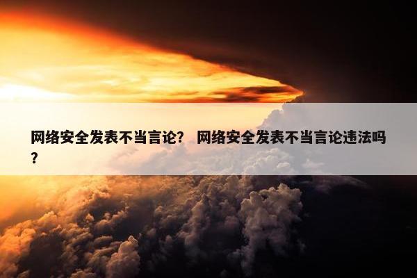 网络安全发表不当言论？ 网络安全发表不当言论违法吗？