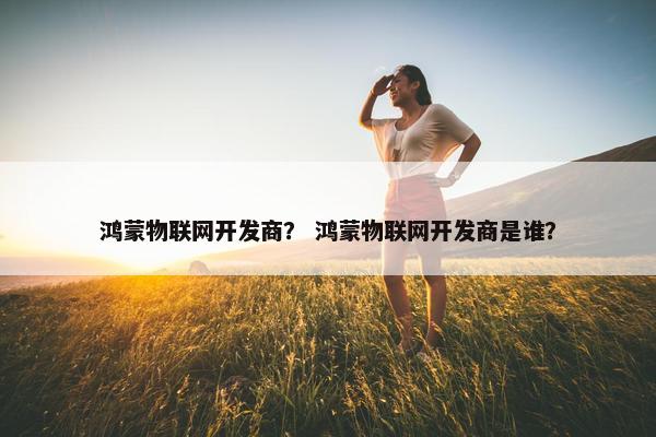 鸿蒙物联网开发商？ 鸿蒙物联网开发商是谁？
