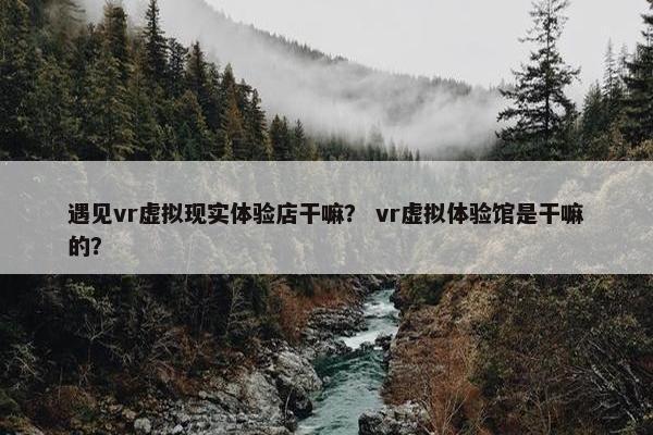 遇见vr虚拟现实体验店干嘛？ vr虚拟体验馆是干嘛的？