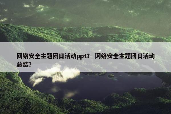 网络安全主题团日活动ppt？ 网络安全主题团日活动总结？