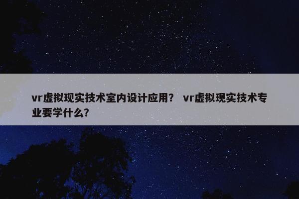vr虚拟现实技术室内设计应用？ vr虚拟现实技术专业要学什么？