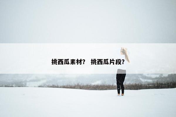 挑西瓜素材？ 挑西瓜片段？