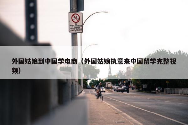 外国姑娘到中国学电商（外国姑娘执意来中国留学完整视频）