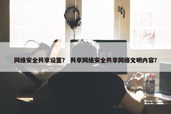 网络安全共享设置？ 共享网络安全共享网络文明内容？