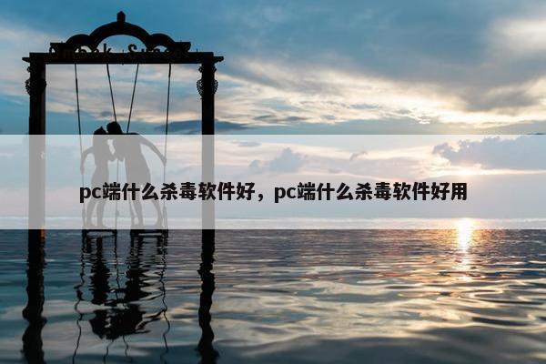 pc端什么杀毒软件好，pc端什么杀毒软件好用
