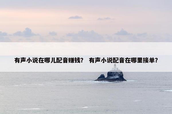 有声小说在哪儿配音赚钱？ 有声小说配音在哪里接单？