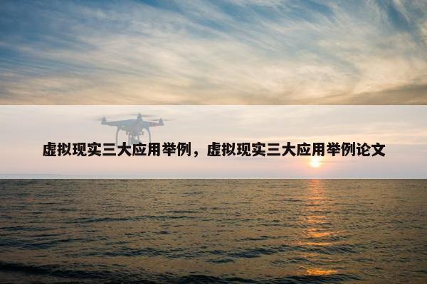 虚拟现实三大应用举例，虚拟现实三大应用举例论文