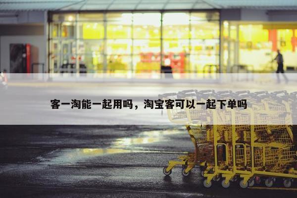 客一淘能一起用吗，淘宝客可以一起下单吗