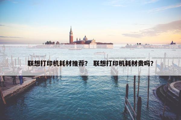 联想打印机耗材推荐？ 联想打印机耗材贵吗？