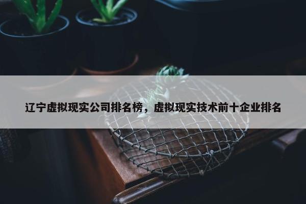 辽宁虚拟现实公司排名榜，虚拟现实技术前十企业排名