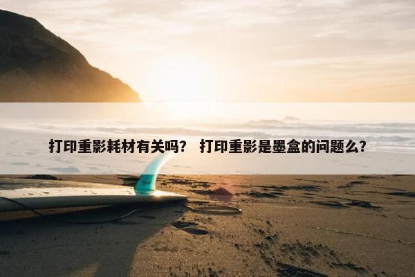 打印重影耗材有关吗？ 打印重影是墨盒的问题么？