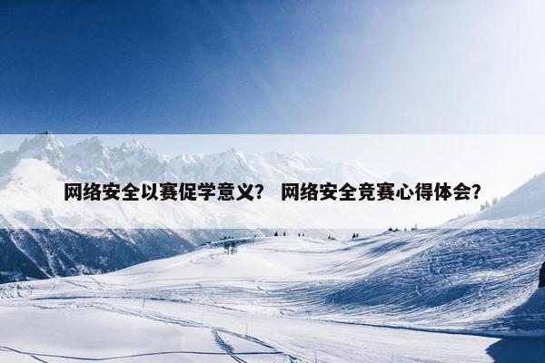 网络安全以赛促学意义？ 网络安全竞赛心得体会？