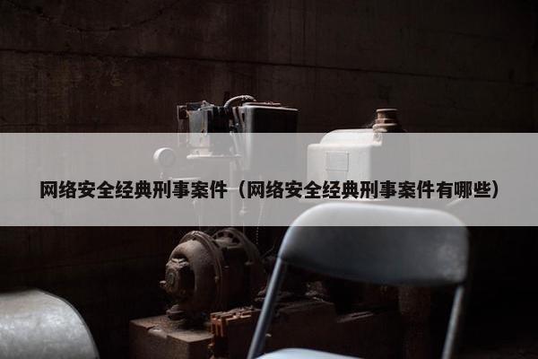 网络安全经典刑事案件（网络安全经典刑事案件有哪些）