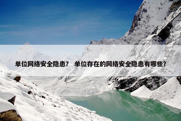 单位网络安全隐患？ 单位存在的网络安全隐患有哪些？