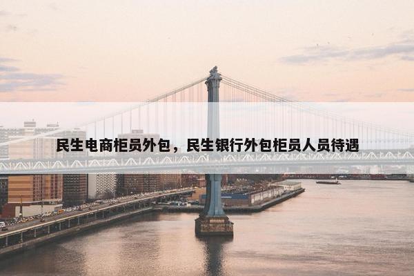民生电商柜员外包，民生银行外包柜员人员待遇